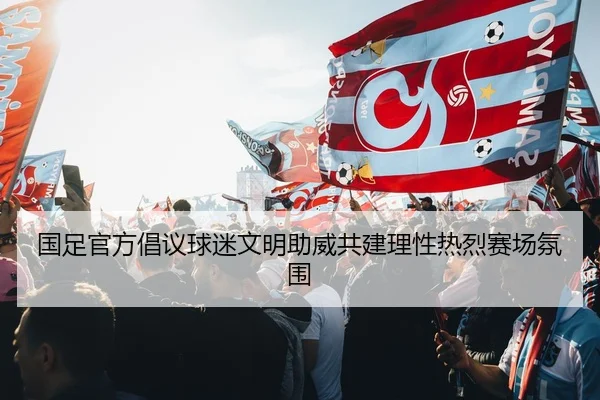 国足官方倡议球迷文明助威共建理性热烈赛场氛围
